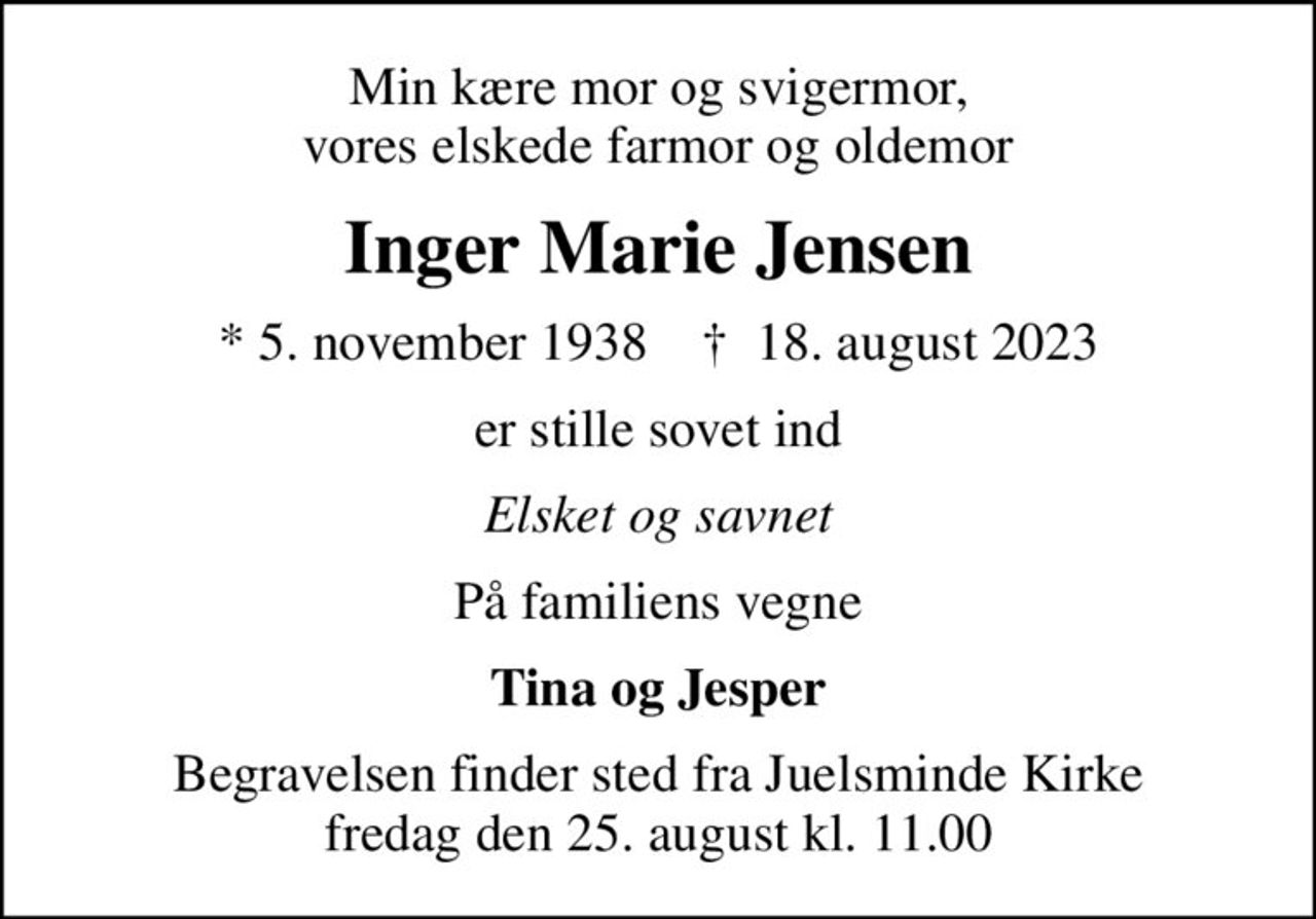 Min kære mor og svigermor, vores elskede farmor og oldemor
Inger Marie Jensen
* 5. november 1938    ✝ 18. august 2023
er stille sovet ind
Elsket og savnet
På familiens vegne
Tina og Jesper
Begravelsen finder sted fra Juelsminde Kirke  fredag den 25. august kl. 11.00