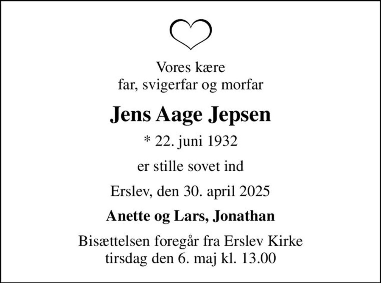 Vores kære far, svigerfar og morfar
Jens Aage Jepsen
* 22. juni 1932
er stille sovet ind
Erslev, den 30. april 2025
Anette og Lars, Jonathan
Bisættelsen foregår fra Erslev Kirke  tirsdag den 6. maj kl. 13.00