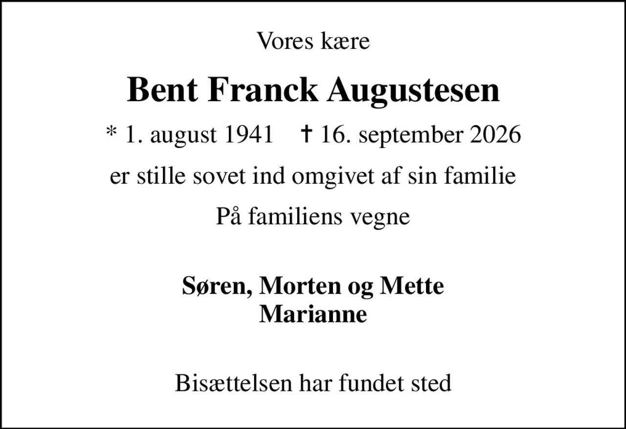 Vores kære
Bent Franck Augustesen
* 1. august 1941    ✝ 16. september 2026
er stille sovet ind omgivet af sin familie
På familiens vegne
Søren, Morten og Mette Marianne 
Bisættelsen har fundet sted