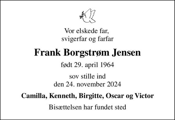 Vor elskede far,  svigerfar og farfar
Frank Borgstrøm Jensen
født 29. april 1964
sov stille ind den 24. november 2024
Camilla, Kenneth, Birgitte, Oscar og Victor
Bisættelsen har fundet sted