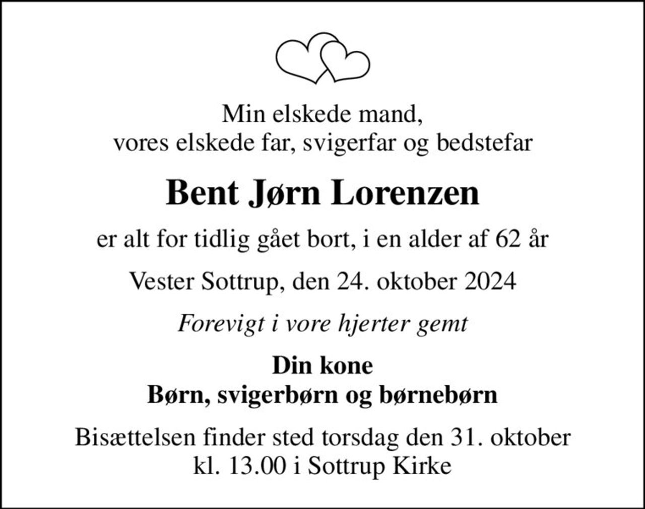 Min elskede mand, vores elskede far, svigerfar og bedstefar
Bent Jørn Lorenzen
er alt for tidlig gået bort, i en alder af 62 år
Vester Sottrup, den 24. oktober 2024
Forevigt i vore hjerter gemt
Din kone Børn, svigerbørn og børnebørn
Bisættelsen finder sted torsdag den 31. oktober kl. 13.00 i Sottrup Kirke