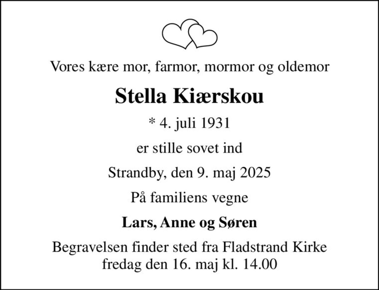 Vores kære mor, farmor, mormor og oldemor
Stella Kiærskou
* 4. juli 1931
er stille sovet ind
Strandby, den 9. maj 2025
På familiens vegne
Lars, Anne og Søren
Begravelsen finder sted fra Fladstrand Kirke  fredag den 16. maj kl. 14.00