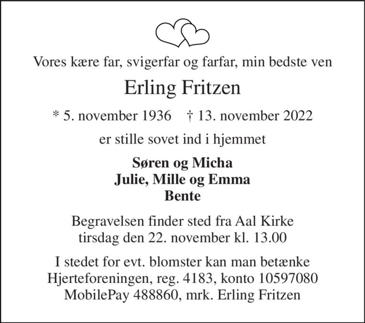 Vores kære far, svigerfar og farfar, min bedste ven 
Erling Fritzen 
*​ 5. november 1936​    †​ 13. november 2022 
er stille sovet ind i hjemmet 
Søren og Micha Julie, Mille og Emma Bente 
Begravelsen​ finder sted fra Aal Kirke​ tirsdag den 22. november​ kl. 13.00 
I stedet for evt. blomster kan man betænke Hjerteforeningen, reg. 4183, konto 10597080 MobilePay 488860, mrk. Erling Fritzen