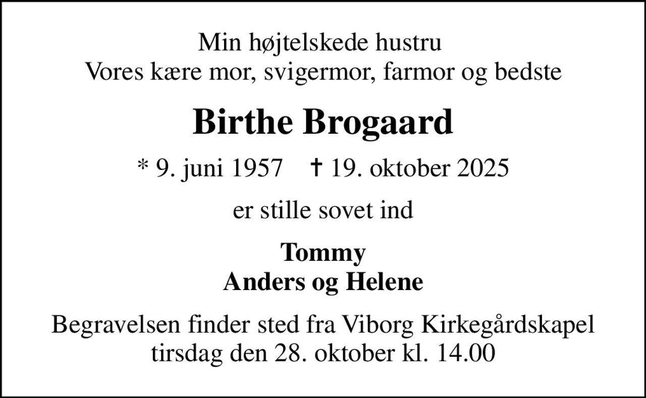Min højtelskede hustru  Vores kære mor, svigermor, farmor og bedste
Birthe Brogaard
* 9. juni 1957    ✝ 19. oktober 2025
er stille sovet ind
Tommy Anders og Helene
Begravelsen finder sted fra Viborg Kirkegårdskapel  tirsdag den 28. oktober kl. 14.00