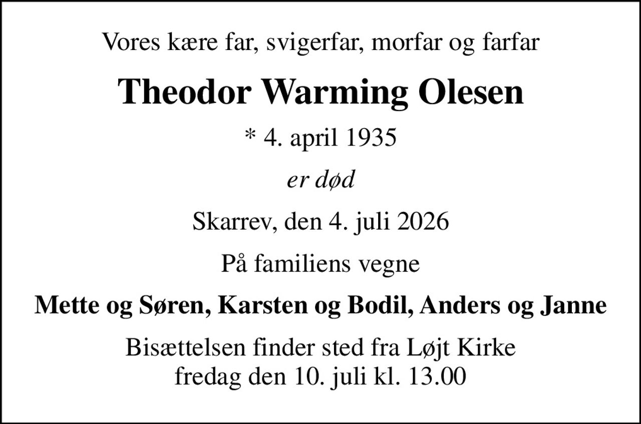 Vores kære far, svigerfar, morfar og farfar
Theodor Warming Olesen
* 4. april 1935
er død
Skarrev, den 4. juli 2026
På familiens vegne
Mette og Søren, Karsten og Bodil, Anders og Janne
Bisættelsen finder sted fra Løjt Kirke  fredag den 10. juli kl. 13.00