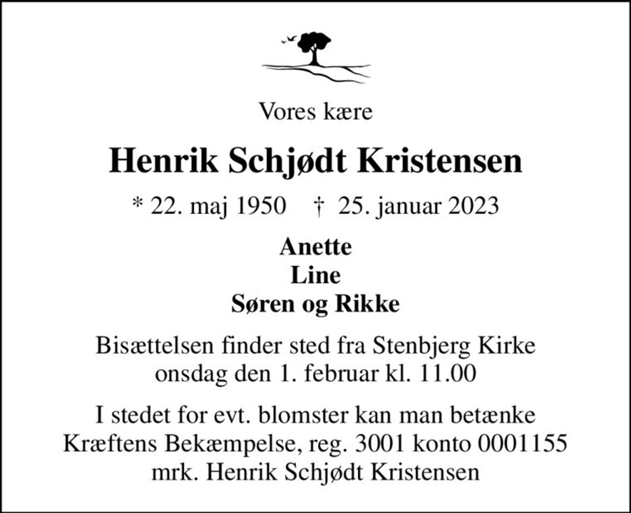 Vores kære
Henrik Schjødt Kristensen
* 22. maj 1950    ✝ 25. januar 2023
Anette Line Søren og Rikke
Bisættelsen finder sted fra Stenbjerg Kirke  onsdag den 1. februar kl. 11.00 
I stedet for evt. blomster kan man betænke
					Kræftens Bekæmpelse reg.3001konto0001155mrk. Henrik Schjødt
					Kristensen