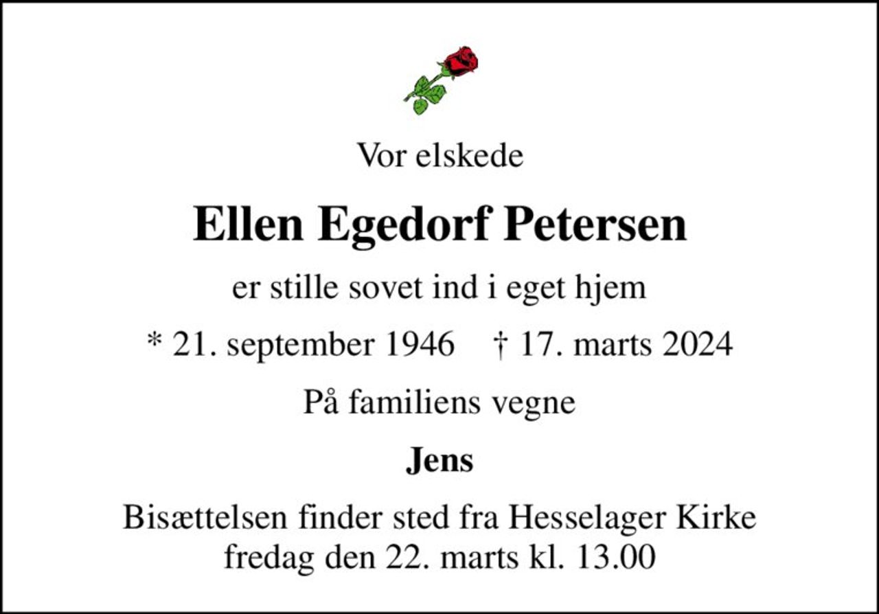 Vor elskede
Ellen Egedorf Petersen
er stille sovet ind i eget hjem
* 21. september 1946    ✝ 17. marts 2024
På familiens vegne
Jens
Bisættelsen finder sted fra Hesselager Kirke  fredag den 22. marts kl. 13.00