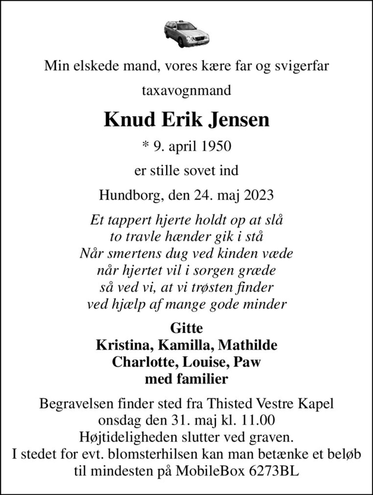 Min elskede mand, vores kære far og svigerfar
taxavognmand
Knud Erik Jensen
* 9. april 1950
er stille sovet ind
Hundborg, den 24. maj 2023
Et tappert hjerte holdt op at slå to travle hænder gik i stå Når smertens dug ved kinden væde når hjertet vil i sorgen græde så ved vi, at vi trøsten finder ved hjælp af mange gode minder
Gitte Kristina, Kamilla, Mathilde Charlotte, Louise, Paw med familier
Begravelsen finder sted fra Thisted Vestre Kapel  onsdag den 31. maj kl. 11.00  Højtideligheden slutter ved graven. I stedet for evt. blomsterhilsen kan man betænke et beløb til mindesten på MobileBox 6273BL