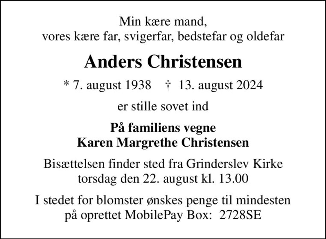 Min kære mand, vores kære far, svigerfar, bedstefar og oldefar
Anders Christensen
* 7. august 1938    ✝ 13. august 2024
er stille sovet ind
På familiens vegne Karen Margrethe Christensen
Bisættelsen finder sted fra Grinderslev Kirke  torsdag den 22. august kl. 13.00 
I stedet for blomster ønskes penge til mindesten på oprettet MobilePay Box:  2728SE