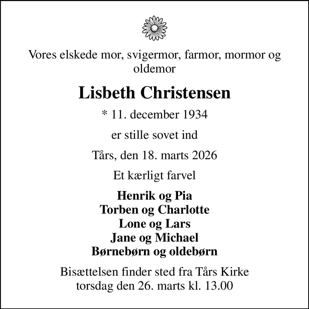 Vores elskede mor, svigermor, farmor, mormor og oldemor
Lisbeth Christensen
* 11. december 1934
er stille sovet ind
Tårs, den 18. marts 2026
Et kærligt farvel
Henrik og Pia Torben og Charlotte Lone og Lars Jane og Michael Børnebørn og oldebørn
Bisættelsen finder sted fra Tårs Kirke  torsdag den 26. marts kl. 13.00