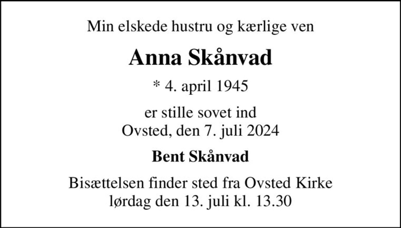 Min elskede hustru og kærlige ven
Anna Skånvad
* 4. april 1945
er stille sovet ind Ovsted, den 7. juli 2024
Bent Skånvad
Bisættelsen finder sted fra Ovsted Kirke  lørdag den 13. juli kl. 13.30