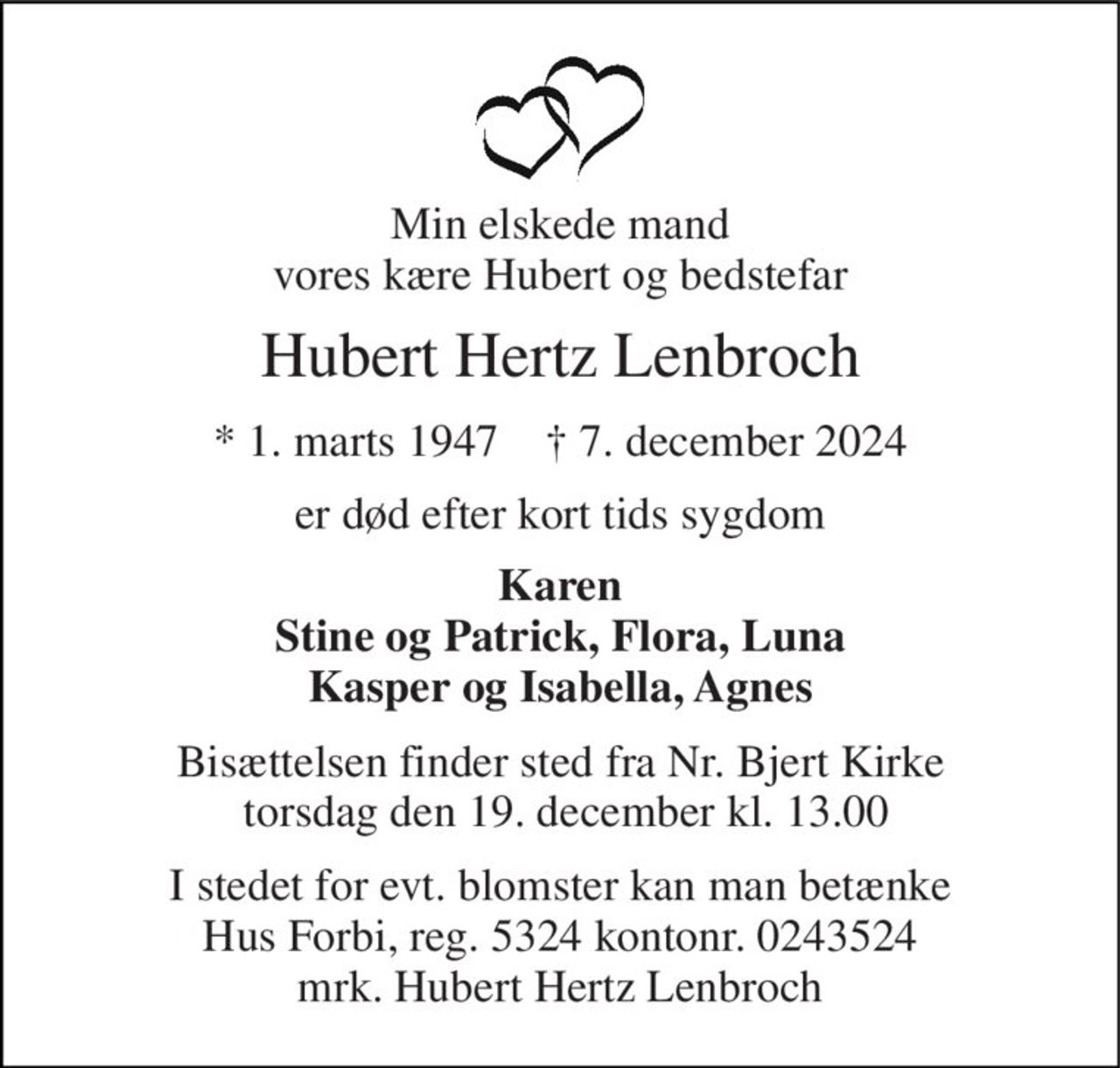 Min elskede mand vores kære Hubert og bedstefar 
Hubert Hertz Lenbroch 
*​ 1. marts 1947​    †​ 7. december 2024 
er død efter kort tids sygdom 
Karen Stine og Patrick, Flora, Luna Kasper og Isabella, Agnes 
Bisættelsen​ finder sted fra Nr. Bjert Kirke  torsdag den 19. december​ kl. 13.00 
I stedet for evt. blomster kan man betænke Hus Forbi, reg. 5324 kontonr. 0243524 mrk. Hubert Hertz Lenbroch