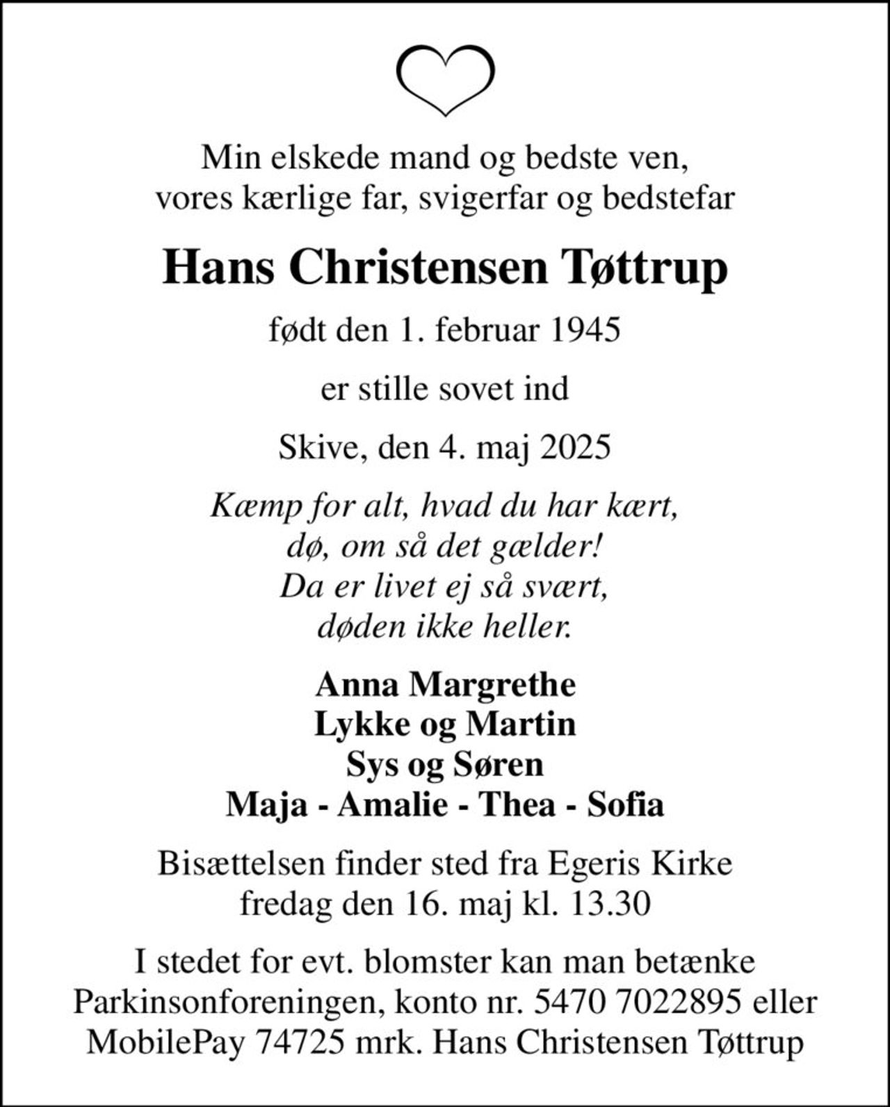 Min elskede mand og bedste ven, vores kærlige far, svigerfar og bedstefar
Hans Christensen Tøttrup
født den 1. februar 1945
er stille sovet ind
Skive, den 4. maj 2025
Kæmp for alt, hvad du har kært, dø, om så det gælder! Da er livet ej så svært, døden ikke heller.
Anna Margrethe Lykke og Martin Sys og Søren Maja - Amalie - Thea - Sofia
Bisættelsen finder sted fra Egeris Kirke  fredag den 16. maj kl. 13.30 
I stedet for evt. blomster kan man betænke Parkinsonforeningen, konto nr. 5470 7022895 eller MobilePay 74725 mrk. Hans Christensen Tøttrup
I stedet for evt. blomster kan man betænke
					Parkinsonforeningen kontonr.54707022895mrk. Hans Christensen
					Tøttrup