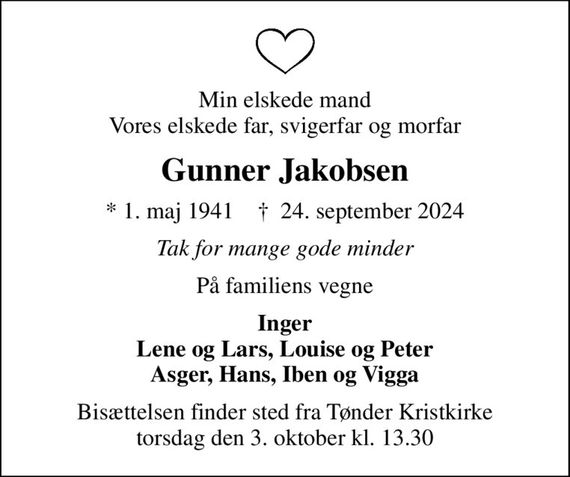 Min elskede mand Vores elskede far, svigerfar og morfar
Gunner Jakobsen
* 1. maj 1941    &#x271d; 24. september 2024
Tak for mange gode minder
På familiens vegne
Inger Lene og Lars, Louise og Peter Asger, Hans, Iben og Vigga
Bisættelsen finder sted fra Tønder Kristkirke  torsdag den 3. oktober kl. 13.30