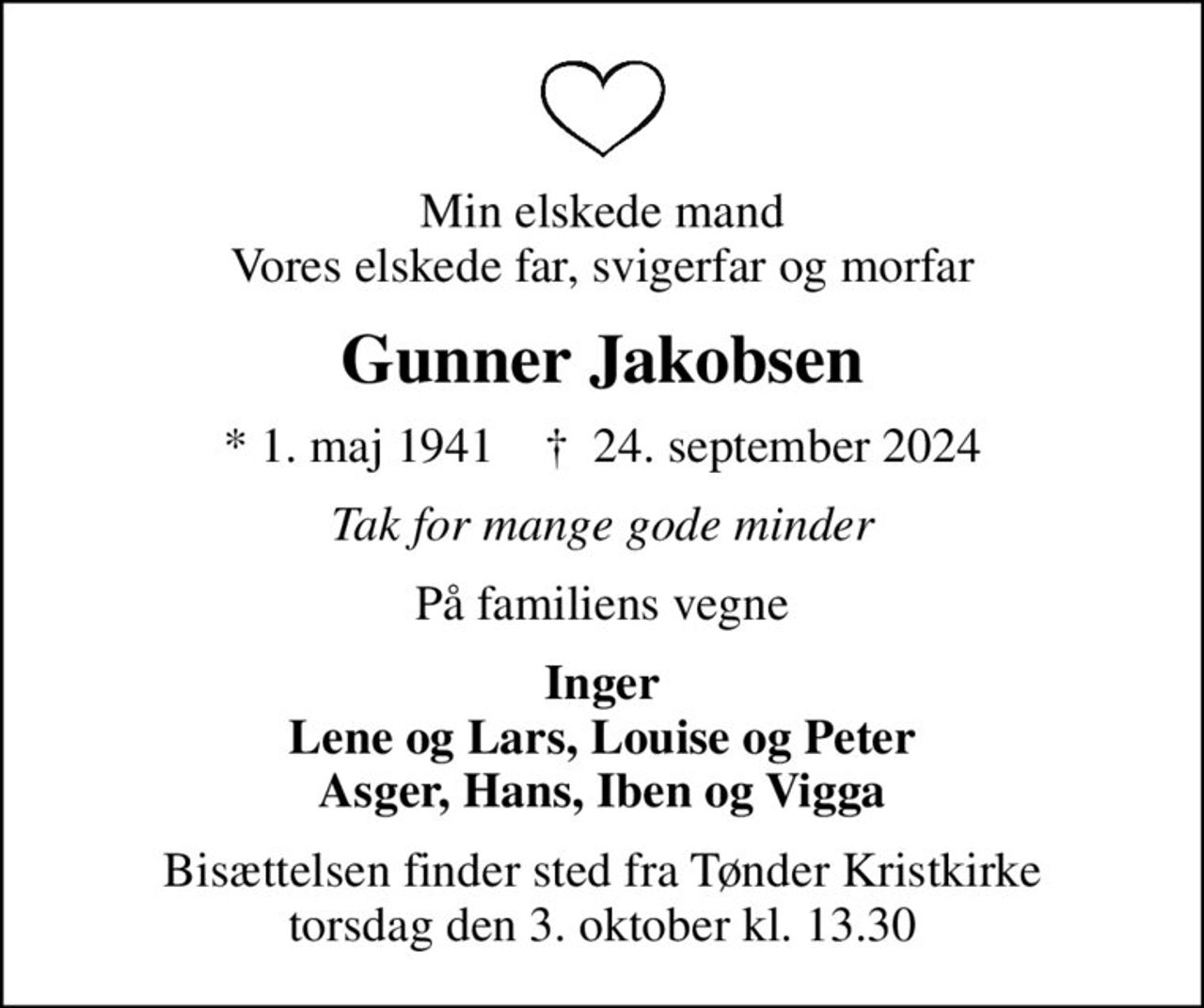 Min elskede mand Vores elskede far, svigerfar og morfar
Gunner Jakobsen
* 1. maj 1941    ✝ 24. september 2024
Tak for mange gode minder
På familiens vegne
Inger Lene og Lars, Louise og Peter Asger, Hans, Iben og Vigga
Bisættelsen finder sted fra Tønder Kristkirke  torsdag den 3. oktober kl. 13.30