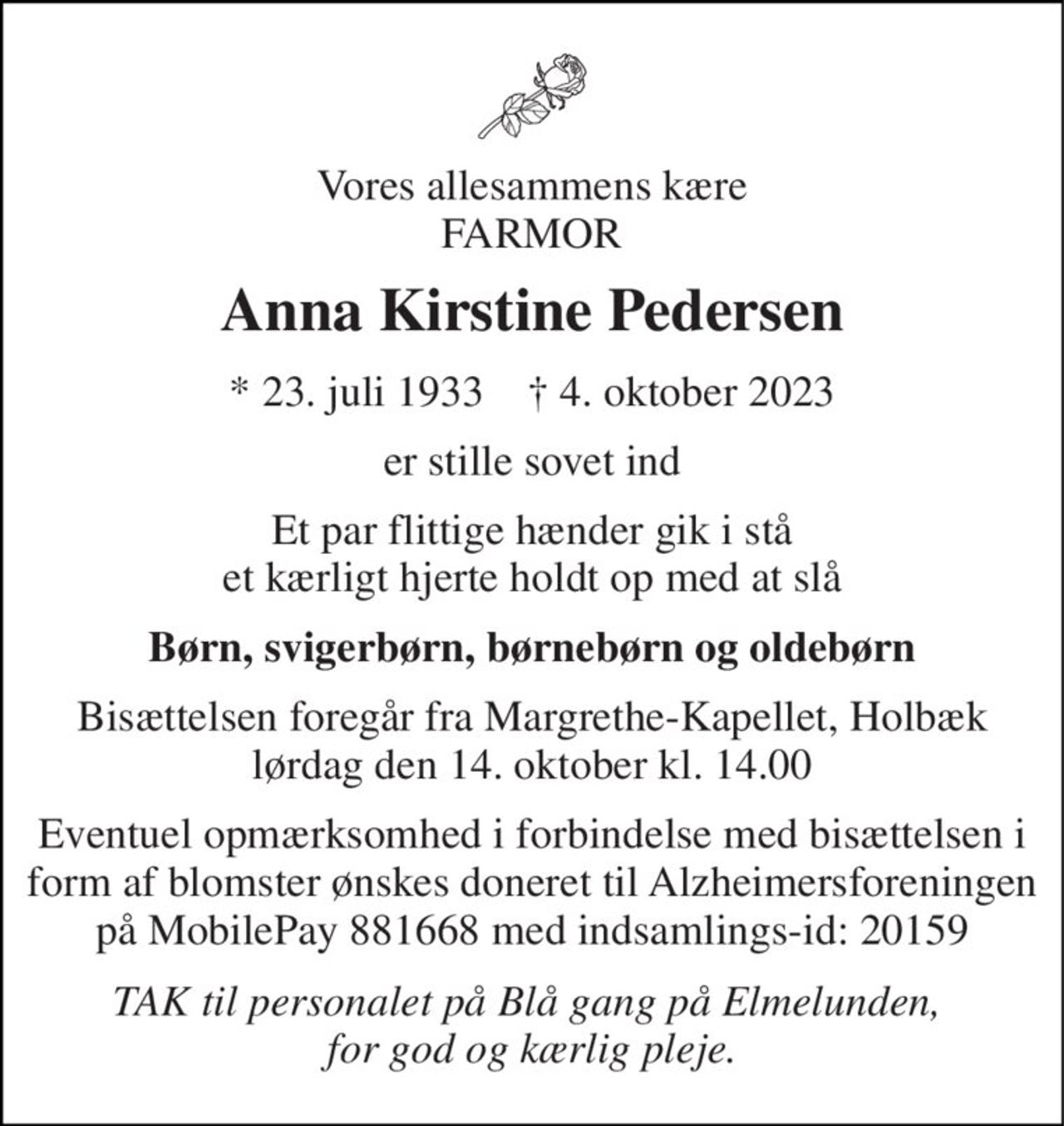 Vores allesammens kære FARMOR 
Anna Kirstine Pedersen 
*​ 23. juli 1933​    †​ 4. oktober 2023 
er stille sovet ind 
Et par flittige hænder gik i stå et kærligt hjerte holdt op med at slå 
Børn, svigerbørn, børnebørn og oldebørn 
Bisættelsen​ foregår fra Margrethe-Kapellet, Holbæk​ lørdag den 14. oktober​ kl. 14.00 
Eventuel opmærksomhed i forbindelse med bisættelsen i form af blomster ønskes doneret til Alzheimersforeningen på MobilePay 881668 med indsamlings-id: 20159 
TAK til personalet på Blå gang på Elmelunden,  for god og kærlig pleje.