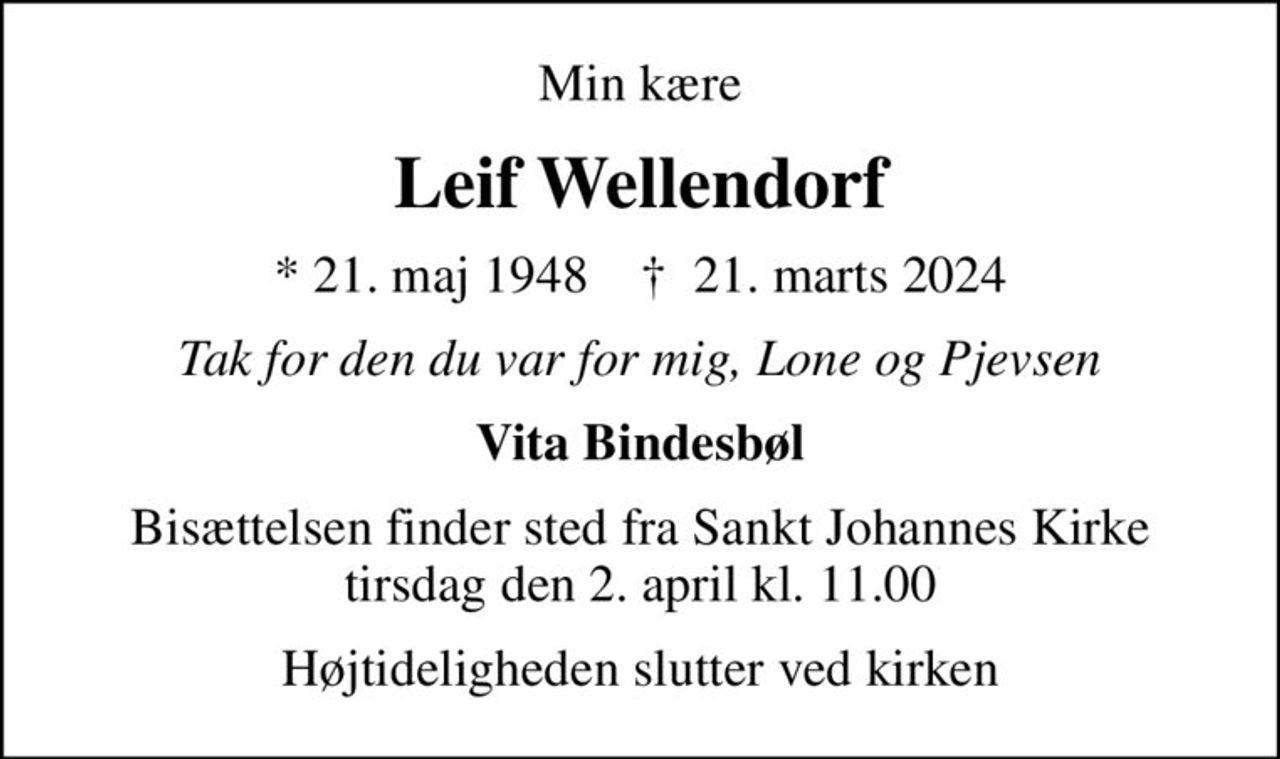 Min kære
Leif Wellendorf
* 21. maj 1948    ✝ 21. marts 2024
Tak for den du var for mig, Lone og Pjevsen
Vita Bindesbøl
Bisættelsen finder sted fra Sankt Johannes Kirke  tirsdag den 2. april kl. 11.00 
Højtideligheden slutter ved kirken