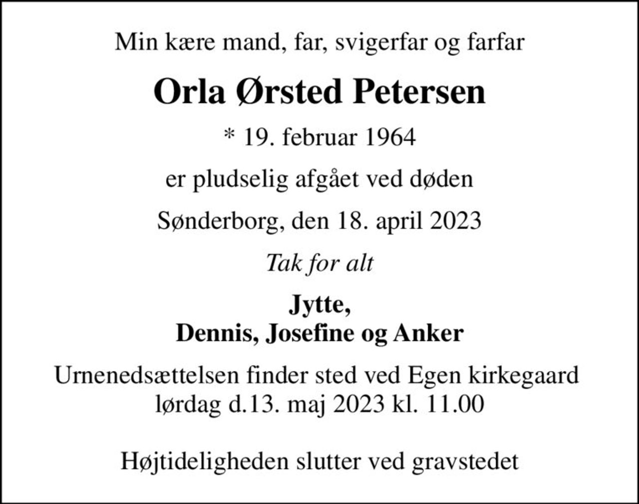 Min kære mand, far, svigerfar og farfar
Orla Ørsted Petersen
* 19. februar 1964
er pludselig afgået ved døden
Sønderborg, den 18. april 2023
Tak for alt
Jytte, Dennis, Josefine og Anker
Urnenedsættelsen finder sted ved Egen kirkegaard  lørdag d.13. maj 2023 kl. 11.00  Højtideligheden slutter ved gravstedet