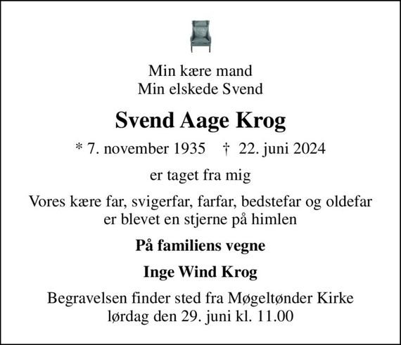 Min kære mand Min elskede Svend
Svend Aage Krog
* 7. november 1935    &#x271d; 22. juni 2024
er taget fra mig
Vores kære far, svigerfar, farfar, bedstefar og oldefar er blevet en stjerne på himlen
På familiens vegne
Inge Wind Krog
Begravelsen finder sted fra Møgeltønder Kirke  lørdag den 29. juni kl. 11.00