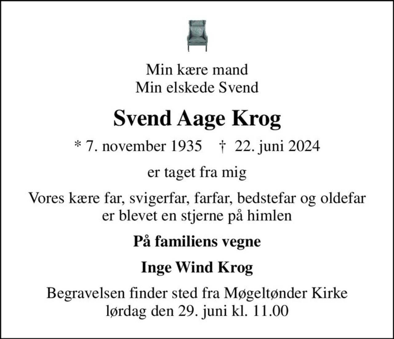 Min kære mand Min elskede Svend
Svend Aage Krog
* 7. november 1935    ✝ 22. juni 2024
er taget fra mig
Vores kære far, svigerfar, farfar, bedstefar og oldefar er blevet en stjerne på himlen
På familiens vegne
Inge Wind Krog
Begravelsen finder sted fra Møgeltønder Kirke  lørdag den 29. juni kl. 11.00