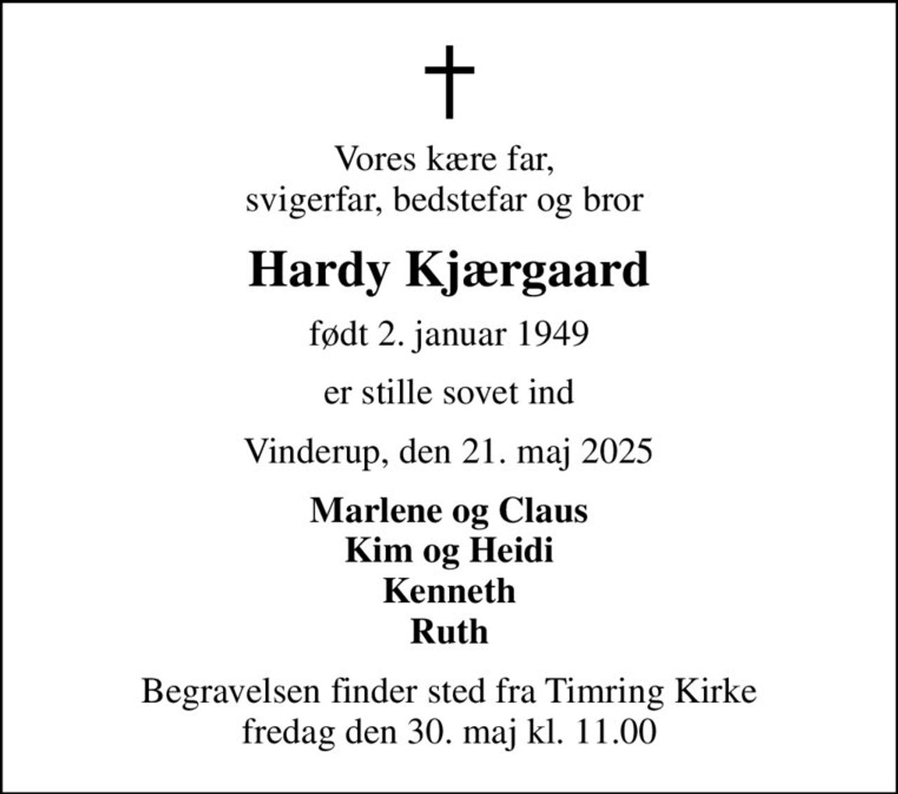 Vores kære far,  svigerfar, bedstefar og bror 
Hardy Kjærgaard
født 2. januar 1949
er stille sovet ind
Vinderup, den 21. maj 2025
Marlene og Claus Kim og Heidi Kenneth Ruth
Begravelsen finder sted fra Timring Kirke  fredag den 30. maj kl. 11.00