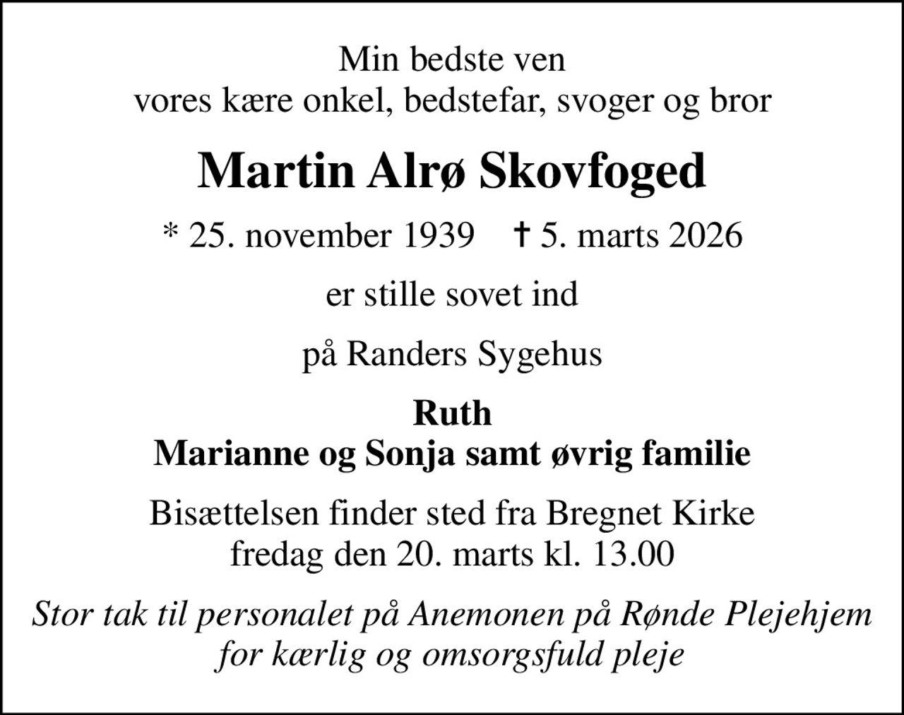Min bedste ven vores kære onkel, bedstefar, svoger og bror
Martin Alrø Skovfoged
* 25. november 1939    ✝ 5. marts 2026
er stille sovet ind
på Randers Sygehus
Ruth Marianne og Sonja samt øvrig familie
Bisættelsen finder sted fra Bregnet Kirke  fredag den 20. marts kl. 13.00 
Stor tak til personalet på Anemonen på Rønde Plejehjem for kærlig og omsorgsfuld pleje