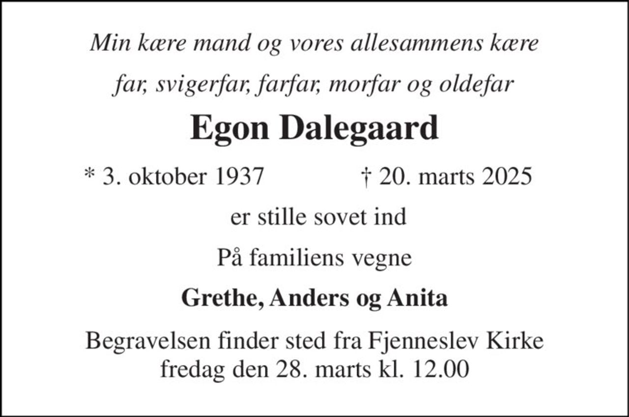 Min kære mand og vores allesammens kære 
far, svigerfar, farfar, morfar og oldefar 
Egon Dalegaard 
*​ 3. oktober 1937​ 
✝​ 20. marts 2025​ 
er stille sovet ind 
På familiens vegne 
Grethe, Anders og Anita 
Begravelsen​ finder sted fra Fjenneslev Kirke​ fredag den 28. marts​ kl. 12.00