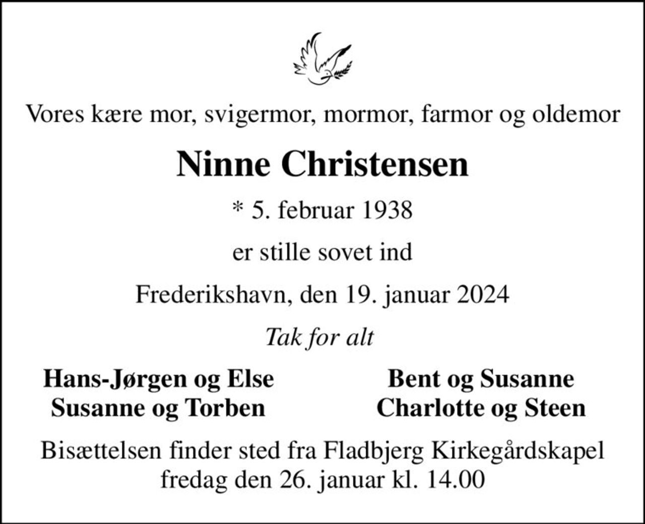 Vores kære mor, svigermor, mormor, farmor og oldemor
Ninne Christensen
* 5. februar 1938
er stille sovet ind
Frederikshavn, den 19. januar 2024
Tak for alt 
Hans-Jørgen og Else 
Bent og Susanne 
Susanne og Torben 
Charlotte og Steen 
Bisættelsen finder sted fra Fladbjerg Kirkegårdskapel  fredag den 26. januar kl. 14.00
