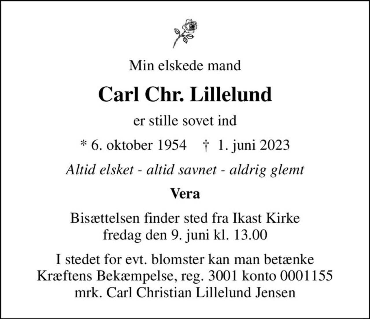 Min elskede mand
Carl Chr. Lillelund
er stille sovet ind
* 6. oktober 1954    ✝ 1. juni 2023
Altid elsket - altid savnet - aldrig glemt
Vera
Bisættelsen finder sted fra Ikast Kirke  fredag den 9. juni kl. 13.00 
I stedet for evt. blomster kan man betænke
					Kræftens Bekæmpelse reg.3001konto0001155mrk. Carl Christian Lillelund
					Jensen