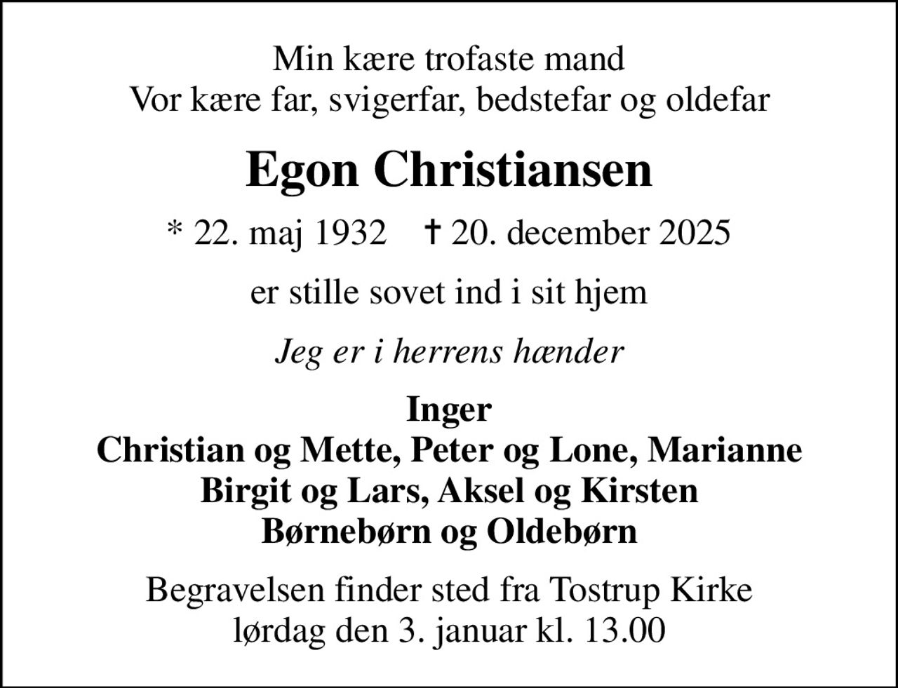Min kære trofaste mand Vor kære far, svigerfar, bedstefar og oldefar
Egon Christiansen
* 22. maj 1932    ✝ 20. december 2025
er stille sovet ind i sit hjem
Jeg er i herrens hænder
Inger Christian og Mette, Peter og Lone, Marianne Birgit og Lars, Aksel og Kirsten Børnebørn og Oldebørn
Begravelsen finder sted fra Tostrup Kirke  lørdag den 3. januar kl. 13.00
