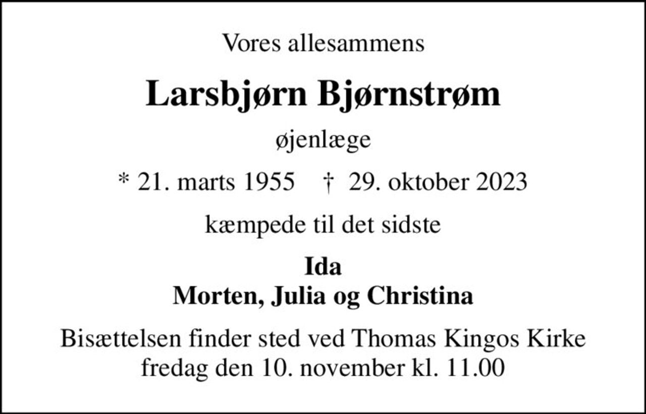 Vores allesammens
Larsbjørn Bjørnstrøm
øjenlæge
* 21. marts 1955    ✝ 29. oktober 2023
kæmpede til det sidste
Ida Morten, Julia og Christina
Bisættelsen finder sted ved Thomas Kingos Kirke  fredag den 10. november kl. 11.00