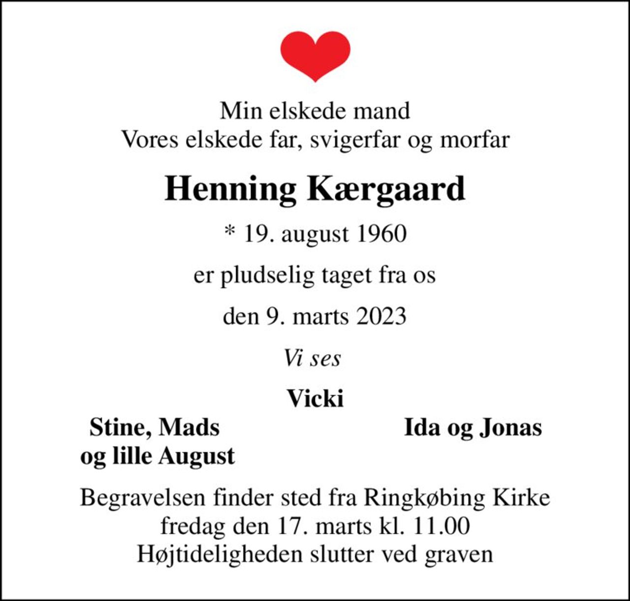 Min elskede mand Vores elskede far, svigerfar og morfar
Henning Kærgaard
* 19. august 1960
er pludselig taget fra os
den 9. marts 2023
Vi ses 
Vicki
Stine, Mads 
Ida og Jonas
og lille August
Begravelsen finder sted fra Ringkøbing Kirke  fredag den 17. marts kl. 11.00  Højtideligheden slutter ved graven