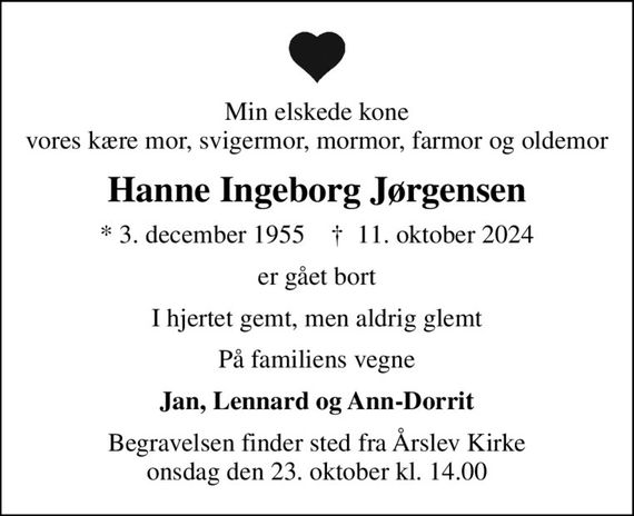 Min elskede kone vores kære mor, svigermor, mormor, farmor og oldemor
Hanne Ingeborg Jørgensen
* 3. december 1955    &#x271d; 11. oktober 2024
er gået bort
I hjertet gemt, men aldrig glemt
På familiens vegne
Jan, Lennard og Ann-Dorrit
Begravelsen finder sted fra Årslev Kirke  onsdag den 23. oktober kl. 14.00