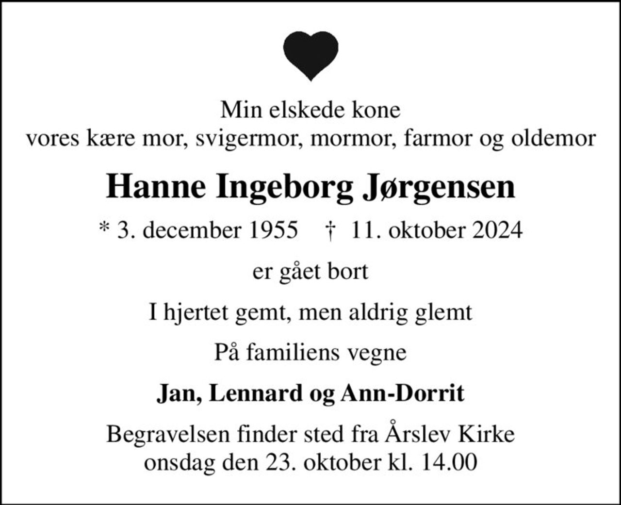 Min elskede kone vores kære mor, svigermor, mormor, farmor og oldemor
Hanne Ingeborg Jørgensen
* 3. december 1955    ✝ 11. oktober 2024
er gået bort
I hjertet gemt, men aldrig glemt
På familiens vegne
Jan, Lennard og Ann-Dorrit
Begravelsen finder sted fra Årslev Kirke  onsdag den 23. oktober kl. 14.00