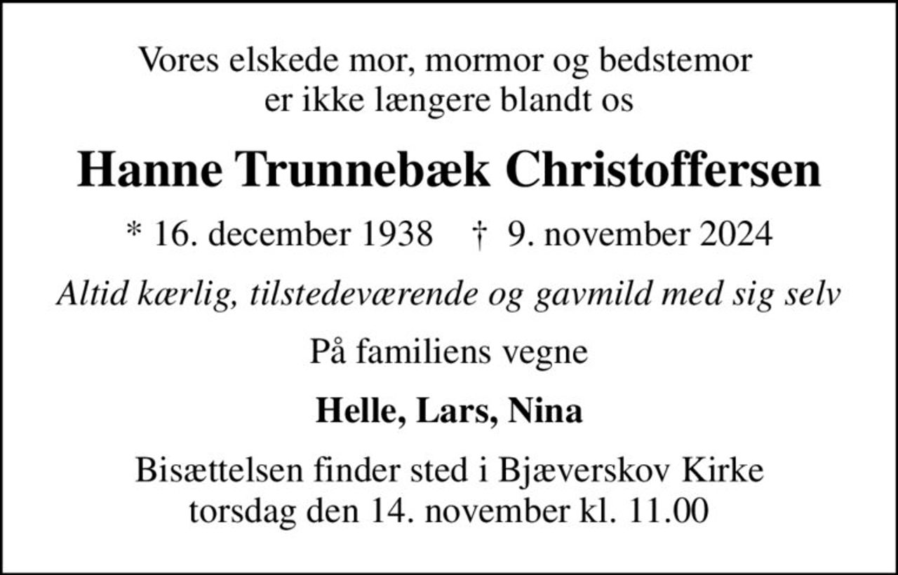 Vores elskede mor, mormor og bedstemor  er ikke længere blandt os
Hanne Trunnebæk Christoffersen
* 16. december 1938    ✝ 9. november 2024
Altid kærlig, tilstedeværende og gavmild med sig selv
På familiens vegne
Helle, Lars, Nina
Bisættelsen finder sted i Bjæverskov Kirke  torsdag den 14. november kl. 11.00