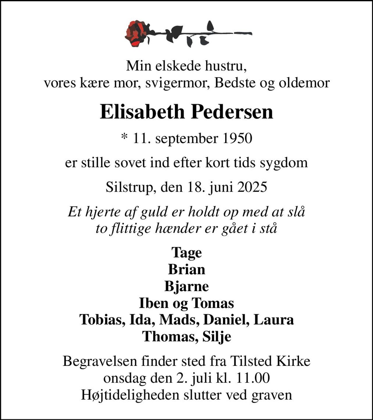 Min elskede hustru, vores kære mor, svigermor, Bedste og oldemor
Elisabeth Pedersen
* 11. september 1950
er stille sovet ind efter kort tids sygdom
Silstrup, den 18. juni 2025
Et hjerte af guld er holdt op med at slå to flittige hænder er gået i stå
Tage Brian Bjarne Iben og Tomas Tobias, Ida, Mads, Daniel, Laura Thomas, Silje
Begravelsen finder sted fra Tilsted Kirke  onsdag den 2. juli kl. 11.00  Højtideligheden slutter ved graven