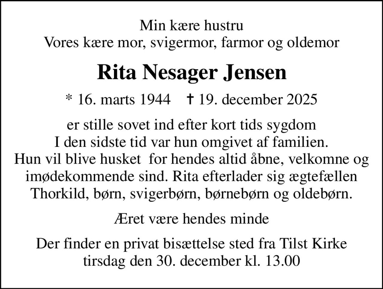 Min kære hustru Vores kære mor, svigermor, farmor og oldemor
Rita Nesager Jensen
* 16. marts 1944    ✝ 19. december 2025
er stille sovet ind efter kort tids sygdom I den sidste tid var hun omgivet af familien. Hun vil blive husket  for hendes altid åbne, velkomne og imødekommende sind. Rita efterlader sig ægtefællen Thorkild, børn, svigerbørn, børnebørn og oldebørn.
Æret være hendes minde
Der finder en privat bisættelse sted fra Tilst Kirke tirsdag den 30. december kl. 13.00