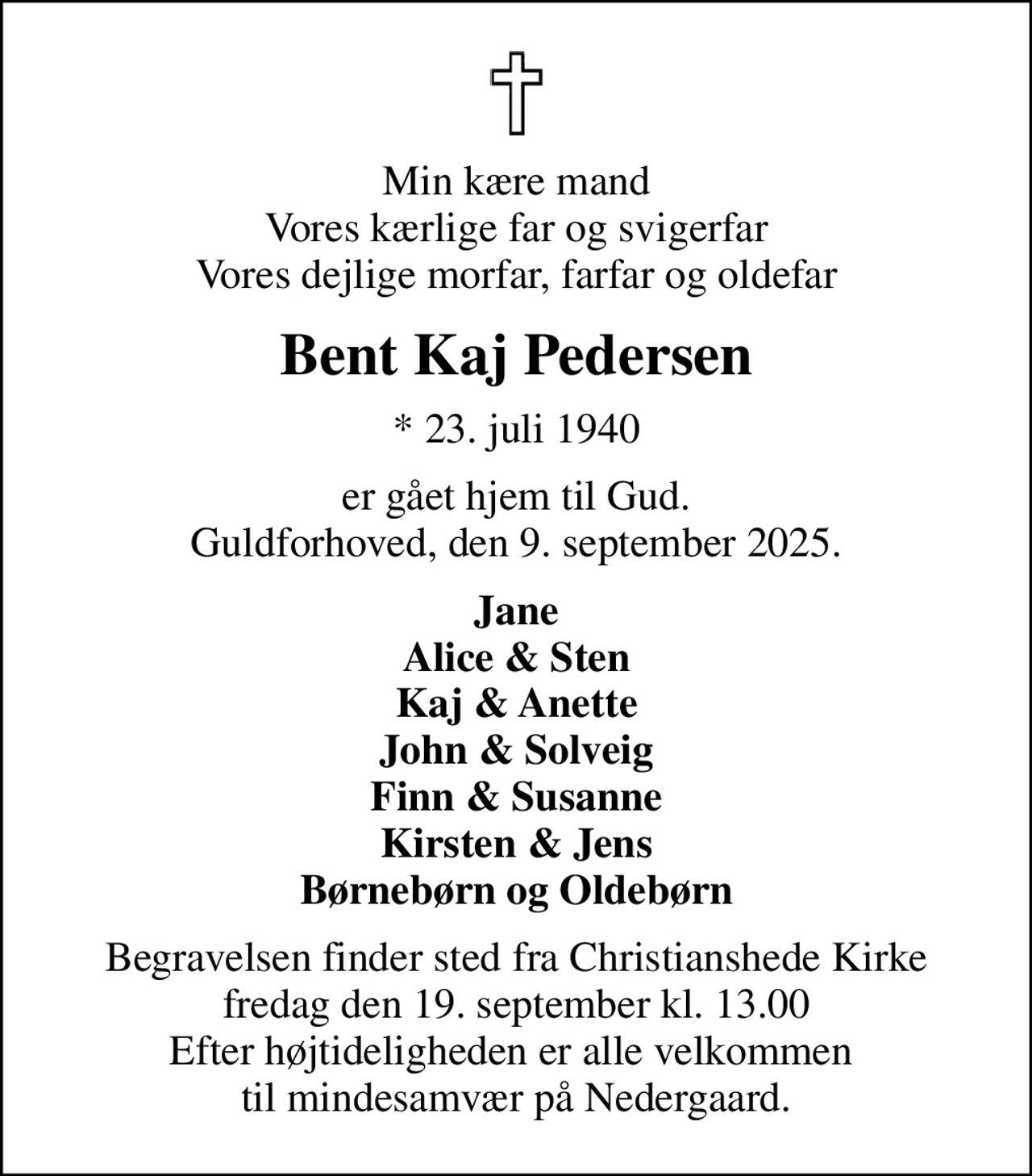 Min kære mand Vores kærlige far og svigerfar Vores dejlige morfar, farfar og oldefar
Bent Kaj Pedersen
* 23. juli 1940
er gået hjem til Gud. Guldforhoved, den 9. september 2025.
Jane Alice & Sten Kaj & Anette John & Solveig Finn & Susanne Kirsten & Jens Børnebørn og Oldebørn
Begravelsen finder sted fra Christianshede Kirke  fredag den 19. september kl. 13.00  Efter højtideligheden er alle velkommen  til mindesamvær på Nedergaard.