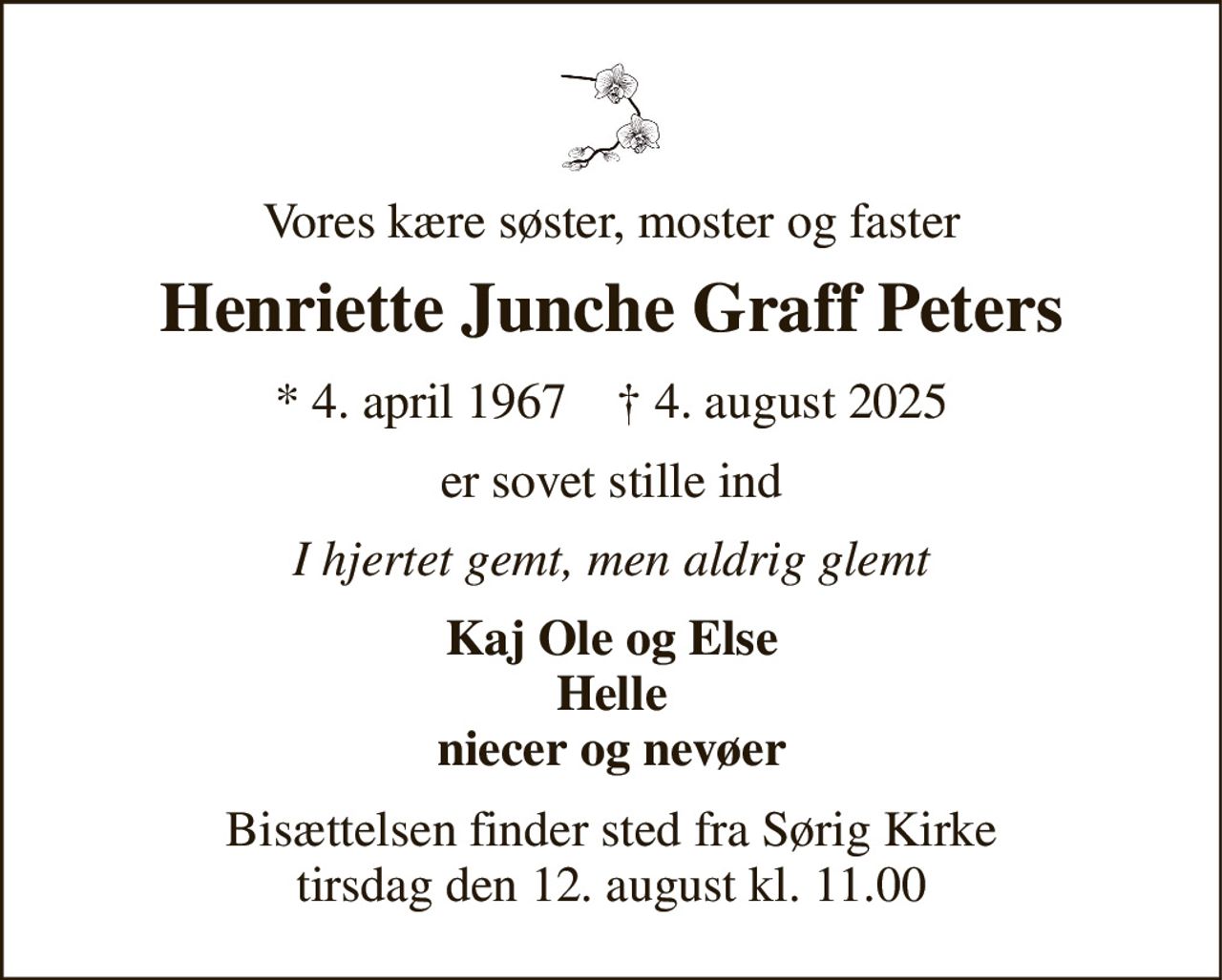 Vores kære søster, moster og faster 
Henriette Junche Graff Peters 
* 4. april 1967    † 4. august 2025 
er sovet stille ind 
I hjertet gemt, men aldrig glemt 
Kaj Ole og Else Helle niecer og nevøer 
Bisættelsen finder sted fra Sørig Kirke tirsdag den 12. august kl. 11.00
