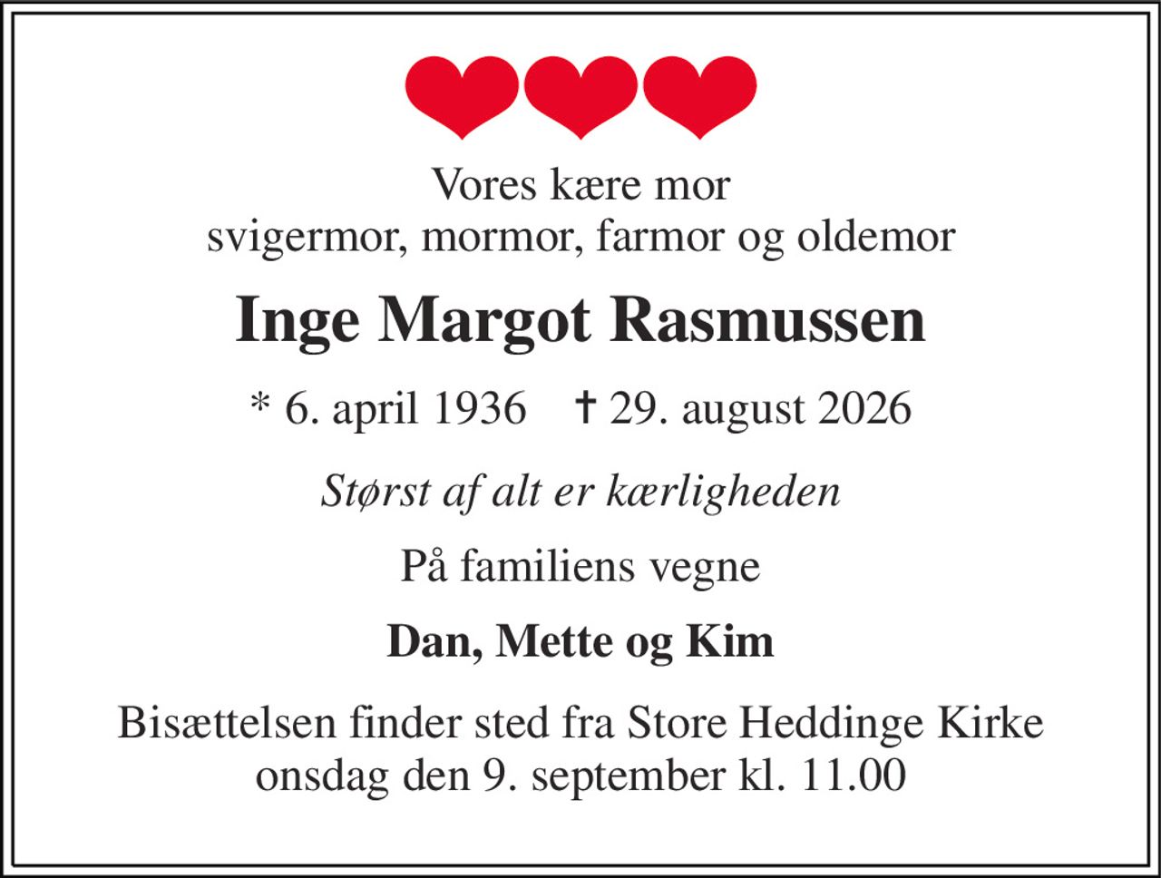 Vores kære mor svigermor, mormor, farmor og oldemor 
Inge Margot Rasmussen 
* 6. april 1936    ✝ 29. august 2026 
Størst af alt er kærligheden 
På familiens vegne 
Dan, Mette og Kim 
Bisættelsen finder sted fra Store Heddinge Kirke onsdag den 9. september kl. 11.00