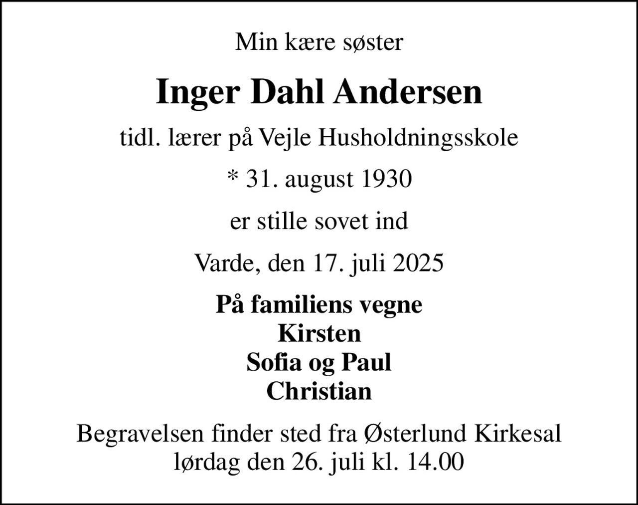 Min kære søster
Inger Dahl Andersen
tidl. lærer på Vejle Husholdningsskole
* 31. august 1930
er stille sovet ind
Varde, den 17. juli 2025
På familiens vegne Kirsten Sofia og Paul Christian
Begravelsen finder sted fra Østerlund Kirkesal  lørdag den 26. juli kl. 14.00