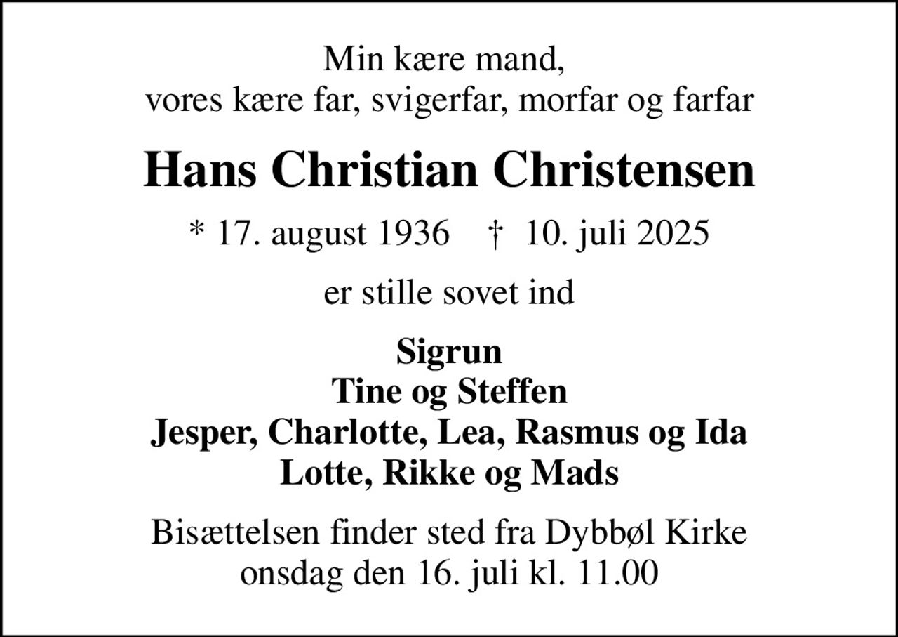 Min kære mand,  vores kære far, svigerfar, morfar og farfar
Hans Christian Christensen
* 17. august 1936    ✝ 10. juli 2025
er stille sovet ind
Sigrun Tine og Steffen Jesper, Charlotte, Lea, Rasmus og Ida Lotte, Rikke og Mads
Bisættelsen finder sted fra Dybbøl Kirke  onsdag den 16. juli kl. 11.00