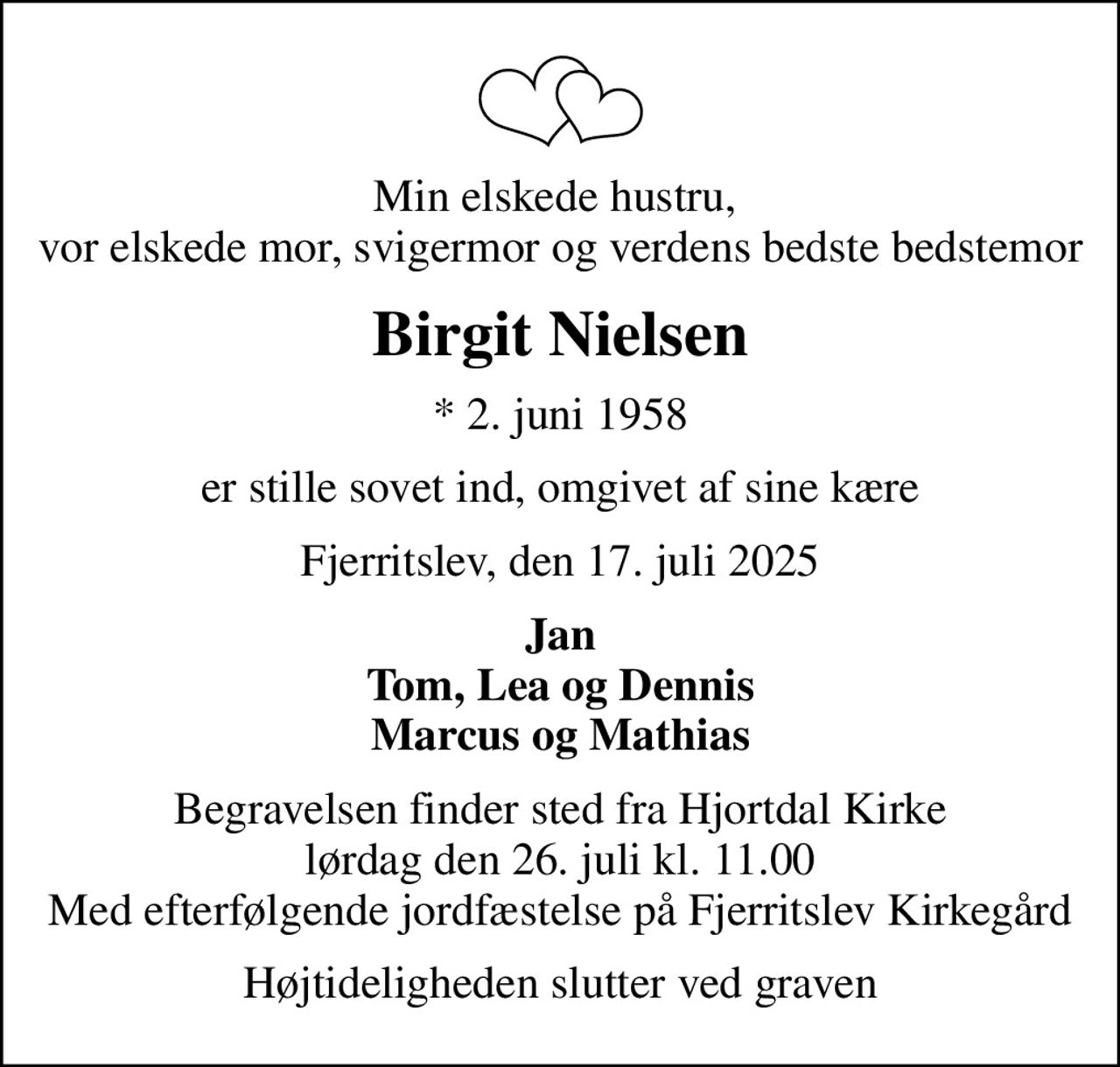 Min elskede hustru,  vor elskede mor, svigermor og verdens bedste bedstemor
Birgit Nielsen
* 2. juni 1958
er stille sovet ind, omgivet af sine kære
Fjerritslev, den 17. juli 2025
Jan Tom, Lea og Dennis Marcus og Mathias
Begravelsen finder sted fra Hjortdal Kirke  lørdag den 26. juli kl. 11.00  Med efterfølgende jordfæstelse på Fjerritslev Kirkegård
Højtideligheden slutter ved graven