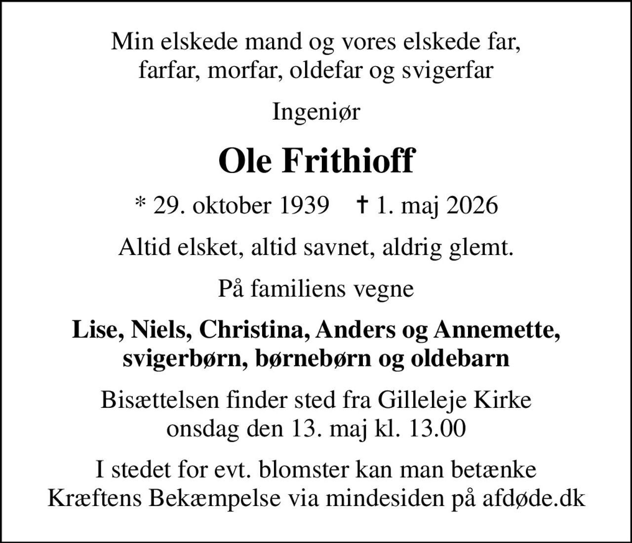 Min elskede mand og vores elskede far, farfar, morfar, oldefar og svigerfar
Ingeniør
Ole Frithioff
* 29. oktober 1939    ✝ 1. maj 2026
Altid elsket, altid savnet, aldrig glemt.
På familiens vegne
Lise, Niels, Christina, Anders og Annemette, svigerbørn, børnebørn og oldebarn
Bisættelsen finder sted fra Gilleleje Kirke  onsdag den 13. maj kl. 13.00 
I stedet for evt. blomster kan man betænke
					Kræftens Bekæmpelse via mindesiden på afdøde.dk