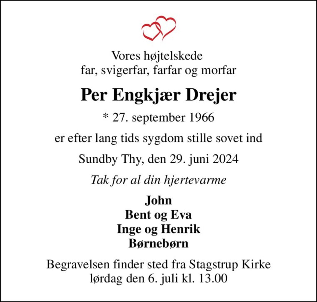Vores højtelskede  far, svigerfar, farfar og morfar
Per Engkjær Drejer
* 27. september 1966
er efter lang tids sygdom stille sovet ind
Sundby Thy, den 29. juni 2024
Tak for al din hjertevarme
John Bent og Eva Inge og Henrik Børnebørn
Begravelsen finder sted fra Stagstrup Kirke  lørdag den 6. juli kl. 13.00