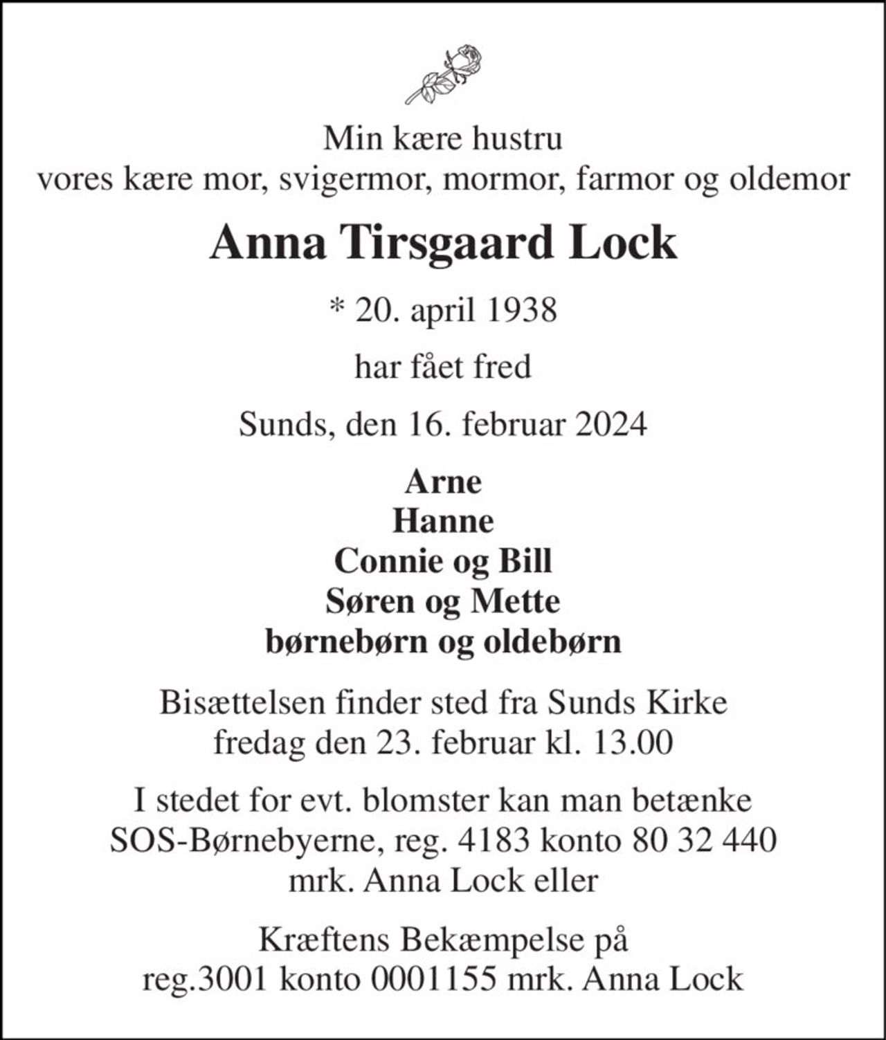Min kære hustru vores kære mor, svigermor, mormor, farmor og oldemor 
Anna Tirsgaard Lock 
*​ 20. april 1938 
har fået fred 
Sunds, den 16. februar 2024 
Arne Hanne Connie og Bill Søren og Mette børnebørn og oldebørn 
Bisættelsen​ finder sted fra Sunds Kirke​ fredag den 23. februar​ kl. 13.00 
I stedet for evt. blomster kan man betænke SOS-Børnebyerne, reg. 4183 konto 80 32 440 mrk. Anna Lock eller 
 Kræftens Bekæmpelse på  reg.3001 konto 0001155 mrk. Anna Lock