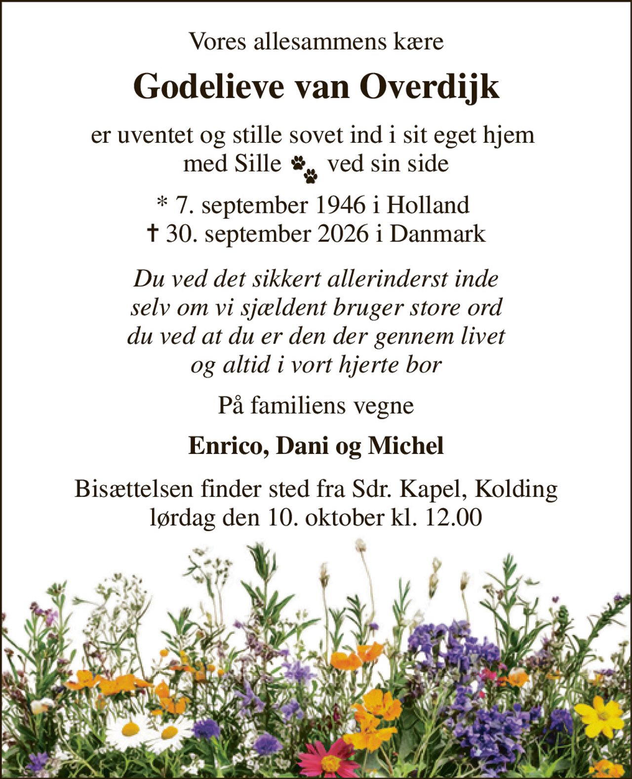 Vores allesammens kære 
Godelieve van Overdijk 
er uventet og stille sovet ind i sit eget hjem  med Sille       ved sin side 
*​ 7. september 1946​ i Holland  ✝​ 30. september 2026​ i Danmark 
Du ved det sikkert allerinderst inde selv om vi sjældent bruger store ord du ved at du er den der gennem livet og altid i vort hjerte bor 
På familiens vegne 
Enrico, Dani og Michel 
Bisættelsen​ finder sted fra Sdr. Kapel​, Kolding lørdag den 10. oktober​ kl. 12.00