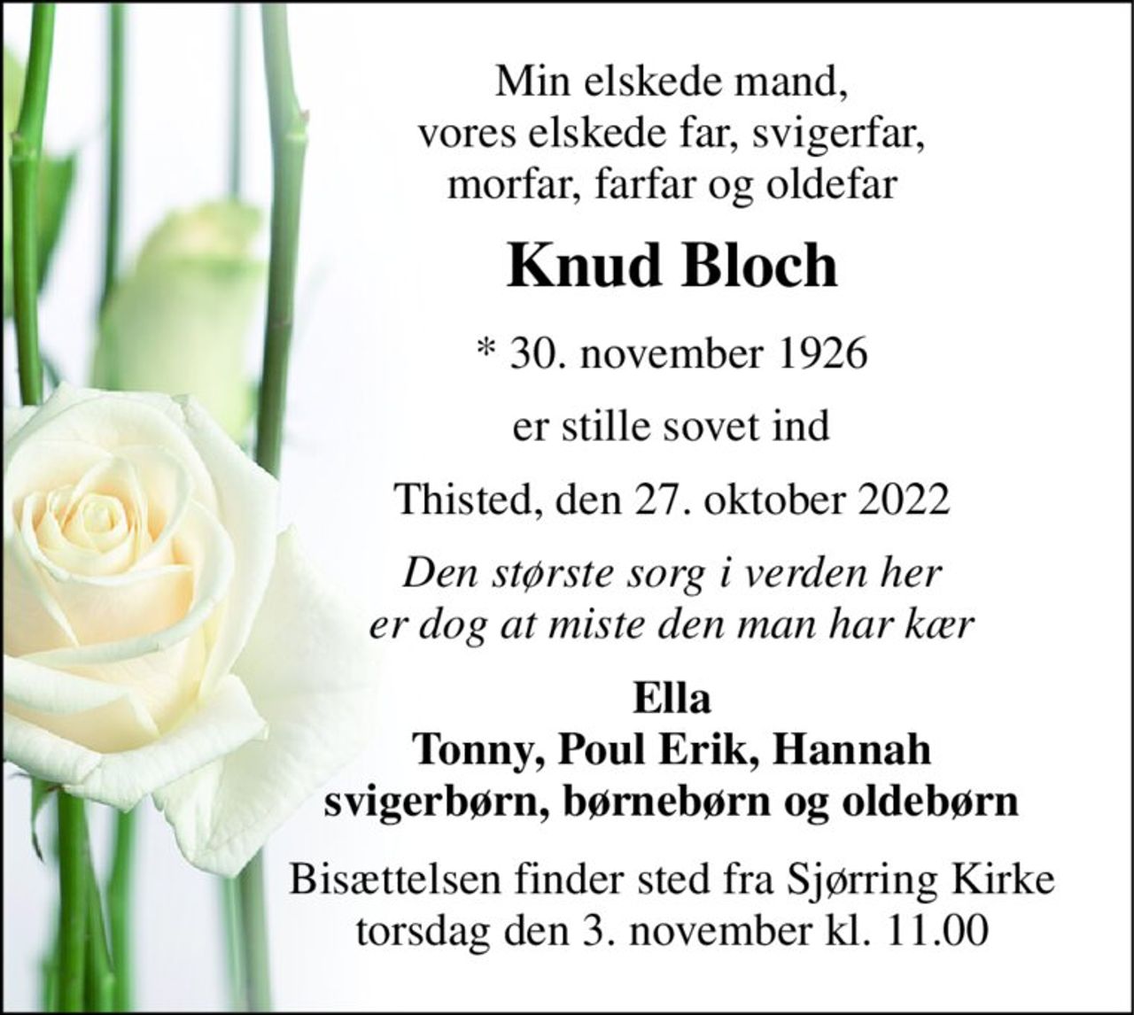 Min elskede mand, vores elskede far, svigerfar, morfar, farfar og oldefar 
Knud Bloch 
*​ 30. november 1926 
er stille sovet ind 
Thisted, den 27. oktober 2022 
Den største sorg i verden her er dog at miste den man har kær 
Ella Tonny, Poul Erik, Hannah svigerbørn, børnebørn og oldebørn 
Bisættelsen​ finder sted fra Sjørring Kirke​ torsdag den 3. november​ kl. 11.00
