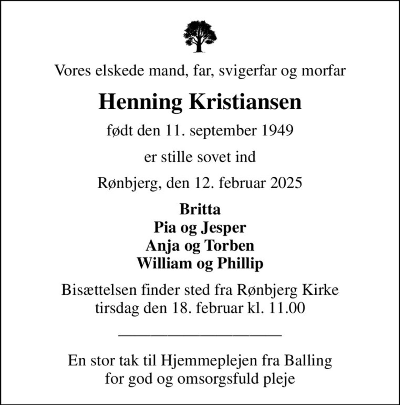 Vores elskede mand, far, svigerfar og morfar
Henning Kristiansen
født den 11. september 1949
er stille sovet ind
Rønbjerg, den 12. februar 2025
Britta Pia og Jesper Anja og Torben William og Phillip
Bisættelsen finder sted fra Rønbjerg Kirke  tirsdag den 18. februar kl. 11.00 
En stor tak til Hjemmeplejen fra Balling for god og omsorgsfuld pleje