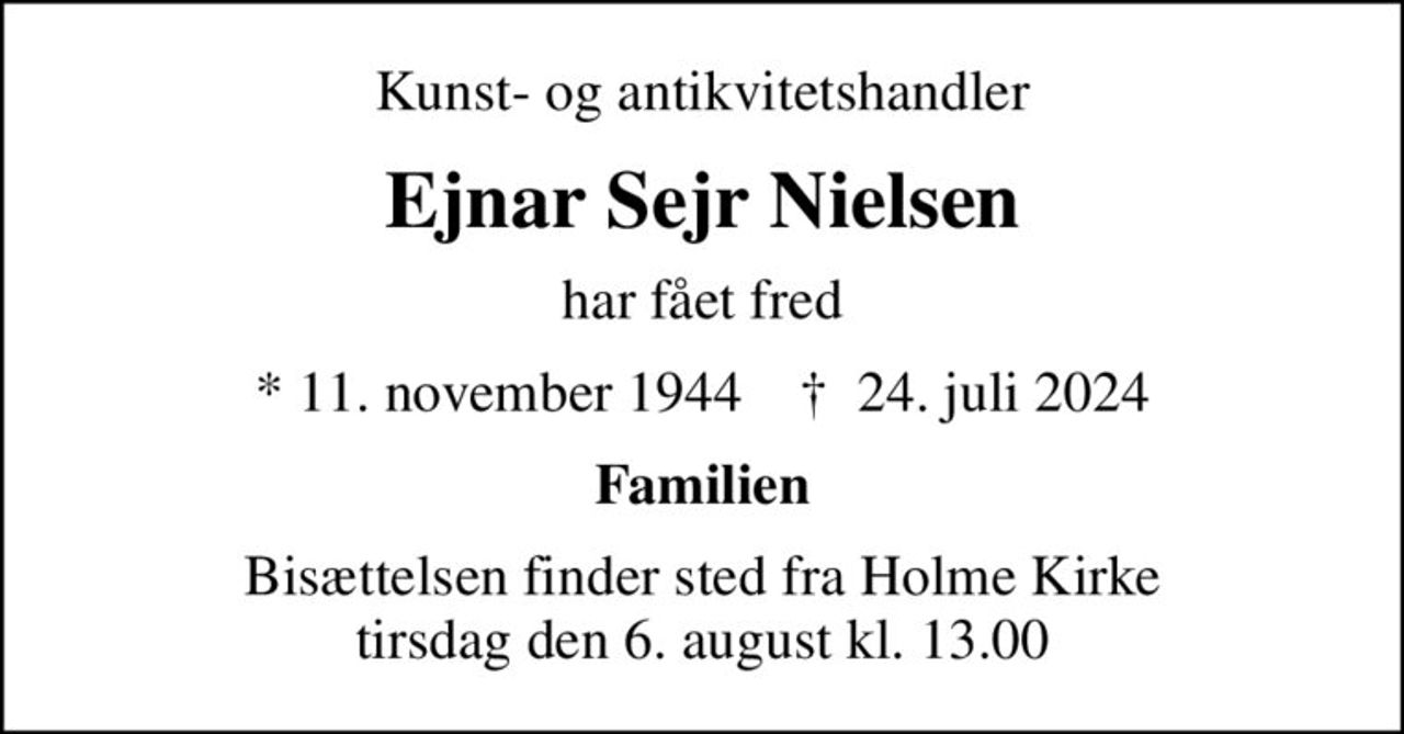 Kunst- og antikvitetshandler
Ejnar Sejr Nielsen
har fået fred
* 11. november 1944    ✝ 24. juli 2024
Familien
Bisættelsen finder sted fra Holme Kirke  tirsdag den 6. august kl. 13.00